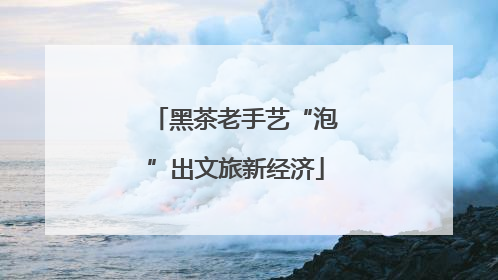 黑茶老手艺“泡”出文旅新经济