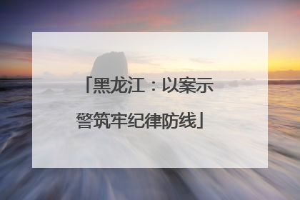黑龙江：以案示警筑牢纪律防线