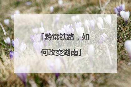 黔常铁路，如何改变湖南