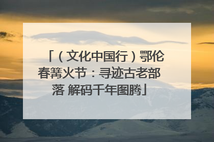 （文化中国行）鄂伦春篝火节：寻迹古老部落 解码千年图腾