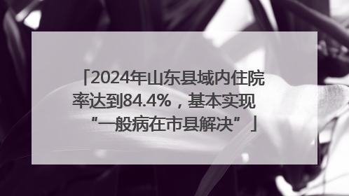 2024年山东县域内住院率达到84.4%，基本实现“一般病在市县解决”
