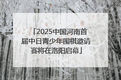 2025中国河南首届中日青少年围棋邀请赛将在洛阳启幕
