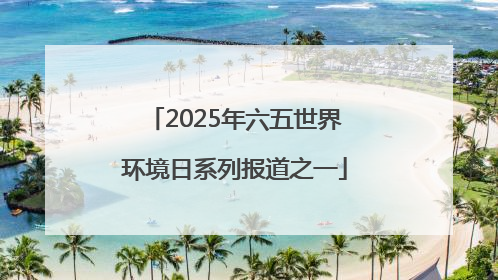 2025年六五世界环境日系列报道之一