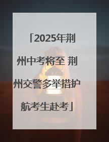 2025年荆州中考将至 荆州交警多举措护航考生赴考