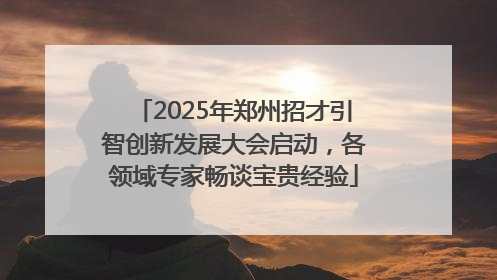 2025年郑州招才引智创新发展大会启动，各领域专家畅谈宝贵经验