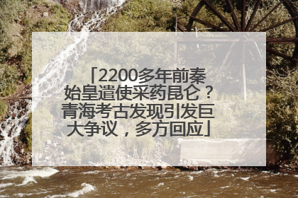 2200多年前秦始皇遣使采药昆仑？青海考古发现引发巨大争议，多方回应