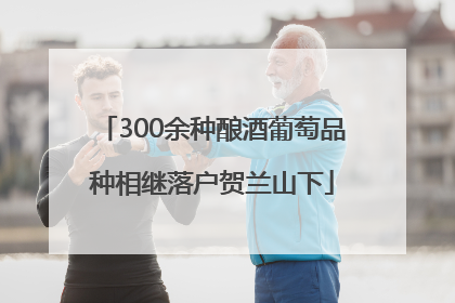 300余种酿酒葡萄品种相继落户贺兰山下
