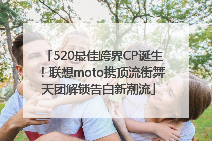 520最佳跨界CP诞生！联想moto携顶流街舞天团解锁告白新潮流