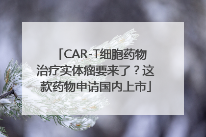 CAR-T细胞药物治疗实体瘤要来了？这款药物申请国内上市